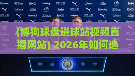 (博狗球盘进球站视频直播网站) 2026年如何选?别踩坑! (博狗球盘进球站视频直播网站) 2026年如何选?别踩坑!