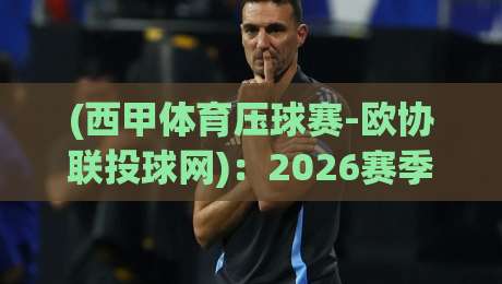 (西甲体育压球赛-欧协联投球网)：2026赛季必须知道的观赛与投注新趋势！西甲体育压球赛-欧协联投球网