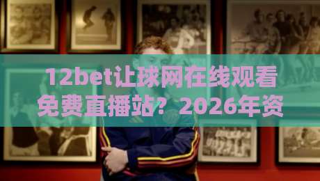 12bet让球网在线观看免费直播站？2026年资深球迷私藏的3个实用技巧