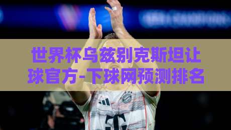 世界杯乌兹别克斯坦让球官方-下球网预测排名足球体育:深度解读【世界杯乌兹别克斯坦让球】新趋势与实战策略 世界杯乌兹别克斯坦让球官方-下球网预测排名足球体育:深度解读【世界杯乌兹别克斯坦让球】新趋势与实战策略