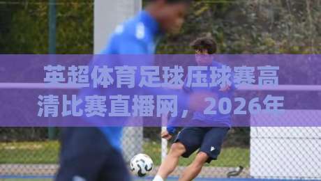 英超体育足球压球赛高清比赛直播网，2026年看球首选平台！