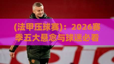 (法甲压球赛):2026赛季五大悬念与球迷必看的冷门对决 (法甲压球赛):2026赛季五大悬念与球迷必看的冷门对决