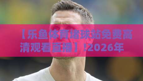 【乐鱼体育堵球站免费高清观看直播】!2026年最全观赛指南来了
