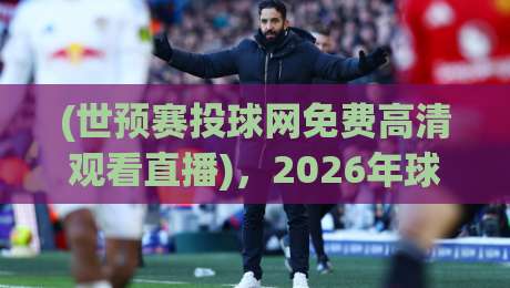 (世预赛投球网免费高清观看直播),2026年球迷必看的三大理由与避坑指南