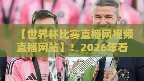 【世界杯比赛直播网视频直播网站】！2026年看球该盯紧哪几个平台？