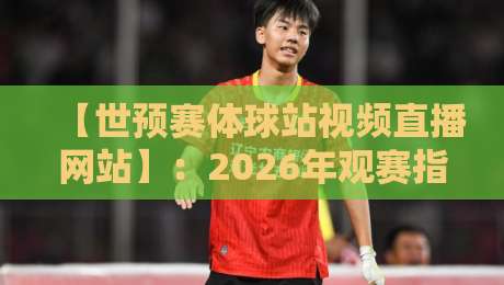 【世预赛体球站视频直播网站】：2026年观赛指南，这届预选赛你该怎么追？