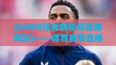 (bt888压球网视频直播网站)——体育赛事直播新体验,2026年值得一试吗?
