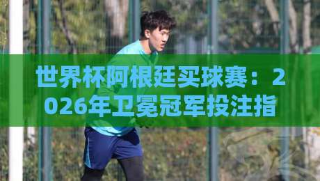 世界杯阿根廷买球赛:2026年卫冕冠军投注指南与避坑技巧 世界杯阿根廷买球赛:2026年卫冕冠军投注指南与避坑技巧