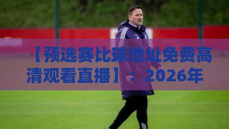 【预选赛比球地址免费高清观看直播】：2026年最新观赛攻略与避坑指南