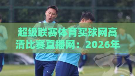 超级联赛体育买球网高清比赛直播网：2026年观赛新选择，高清直播与竞猜一体平台深度体验