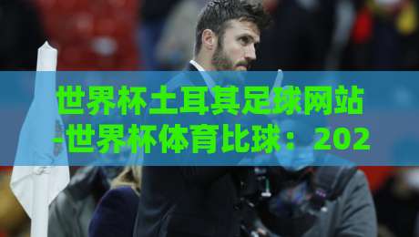 世界杯土耳其足球网站-世界杯体育比球:2026观赛必备指南(世界杯土耳其足球网站) 世界杯土耳其足球网站-世界杯体育比球:2026观赛必备指南(世界杯土耳其足球网站)