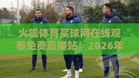 火狐体育买球网在线观看免费直播站：2026年最新观赛体验与实用技巧分享