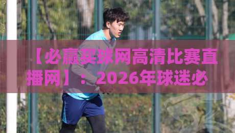 【必赢买球网高清比赛直播网】:2026年球迷必备的观赛神器,附真实测评!