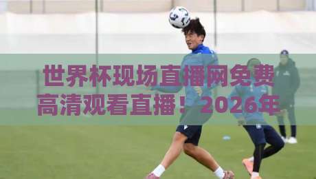 世界杯现场直播网免费高清观看直播！2026年看球必备攻略