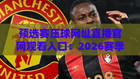 预选赛压球网址直播官网观看入口：2026赛季球迷必看，高清通道全解析