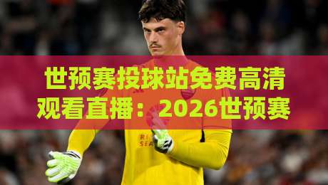 世预赛投球站免费高清观看直播：2026世预赛【免费高清】观赛全攻略