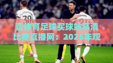 壹体育足球买球站高清比赛直播网：2026年观赛新体验【壹体育足球买球站高清比赛直播网】