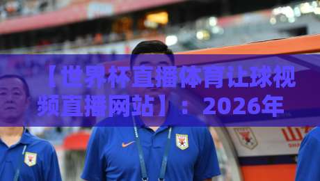 【世界杯直播体育让球视频直播网站】:2026年最新观赛指南与避坑攻略