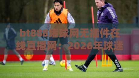 bt888堵球网无插件在线直播网：2026年球迷必看的高清流畅平台！