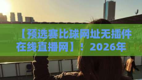【预选赛比球网址无插件在线直播网】!2026年最新观赛指南与靠谱平台实测