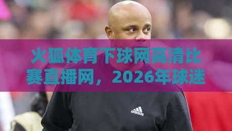 火狐体育下球网高清比赛直播网,2026年球迷必备的观赛神器!