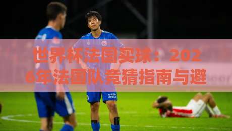 世界杯法国买球:2026年法国队竞猜指南与避坑策略 世界杯法国买球:2026年法国队竞猜指南与避坑策略