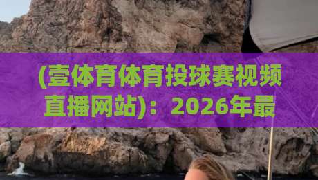 (壹体育体育投球赛视频直播网站)：2026年最新投球赛直播体验与实用指南