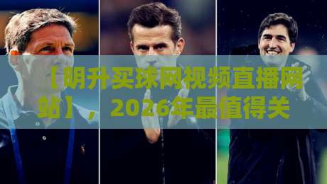 【明升买球网视频直播网站】，2026年最值得关注的观赛平台？
