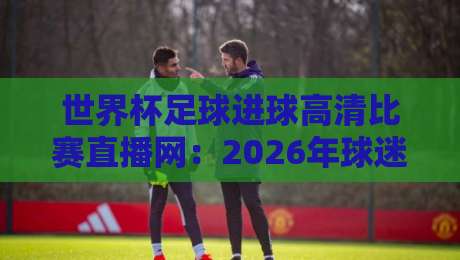 世界杯足球进球高清比赛直播网:2026年球迷必收藏的四大观赛平台