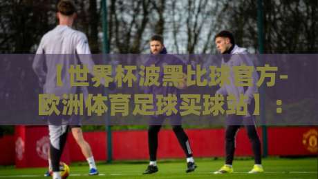【世界杯波黑比球官方-欧洲体育足球买球站】：2026年波黑队世预赛分析与官方购彩平台推荐