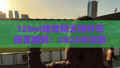 12bet堵球网无插件在线直播网:2026年观赛新选择【12bet堵球网无插件在线直播网】如何颠覆你的看球体验?