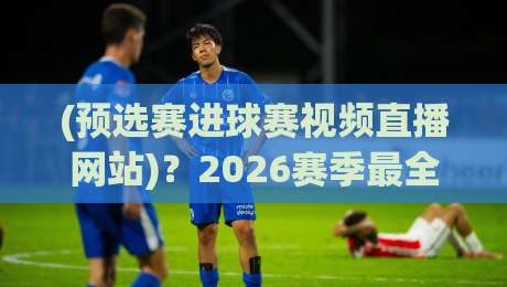 (预选赛进球赛视频直播网站)?2026赛季最全观赛攻略来了 (预选赛进球赛视频直播网站)?2026赛季最全观赛攻略来了