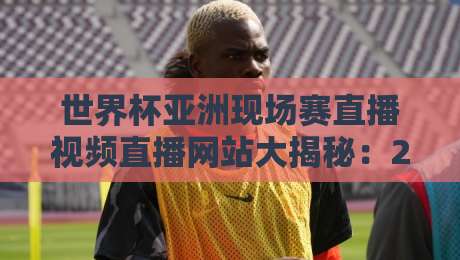 世界杯亚洲现场赛直播视频直播网站大揭秘:2026年亚洲区预选赛最佳观看平台与免费直播渠道汇总(附避坑指南)