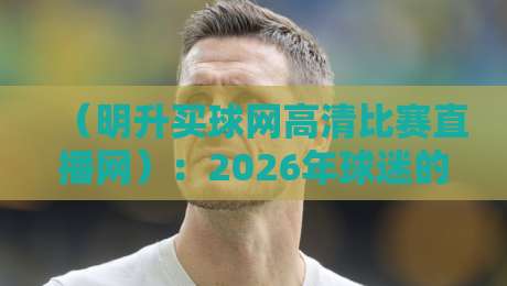 （明升买球网高清比赛直播网）：2026年球迷的观赛新选择，你试过了吗？