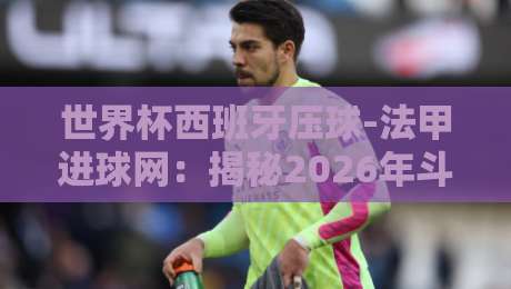 世界杯西班牙压球-法甲进球网:揭秘2026年斗牛士军团火力密码 世界杯西班牙压球-法甲进球网:揭秘2026年斗牛士军团火力密码