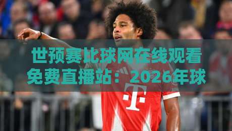 世预赛比球网在线观看免费直播站：2026年球迷必备的高清观赛指南