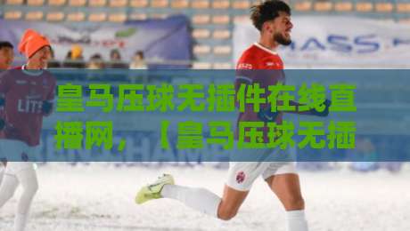皇马压球无插件在线直播网，【皇马压球无插件在线直播网】2026年实测体验与避坑指南