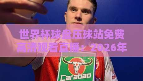 世界杯球盘压球站免费高清观看直播:2026年球迷必知的五大观赛秘笈