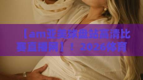 【am亚美球盘站高清比赛直播网】!2026体育迷必看的观赛秘籍