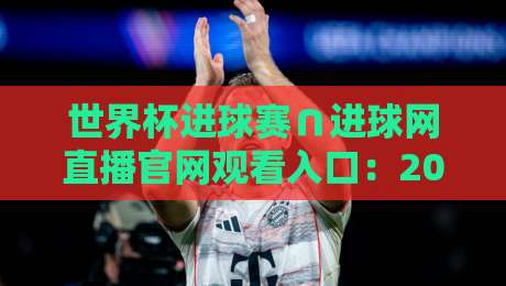 世界杯进球赛∩进球网直播官网观看入口：2026年最新观赛指南与实用技巧