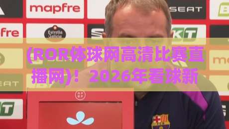 (ROR体球网高清比赛直播网)！2026年看球新姿势，高清直播体验实测