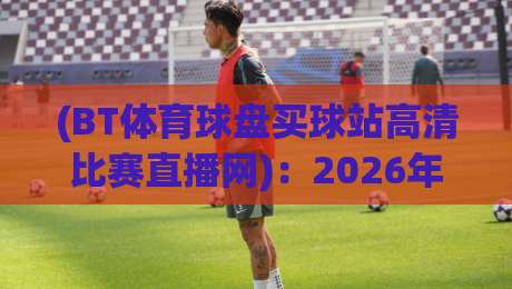 (BT体育球盘买球站高清比赛直播网):2026年观赛新体验,高清直播与盘口深度解析