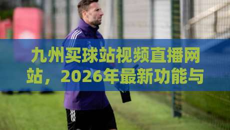 九州买球站视频直播网站,2026年最新功能与用户体验深度测评