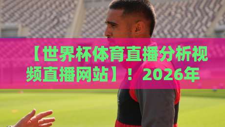 【世界杯体育直播分析视频直播网站】！2026年球迷必收藏的五大观赛与深度复盘平台