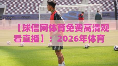 【球信网体育免费高清观看直播】：2026年体育迷的终极观赛指南，全网实测推荐