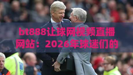 bt888让球网视频直播网站:2026年球迷们的全新观赛体验(深度测评)