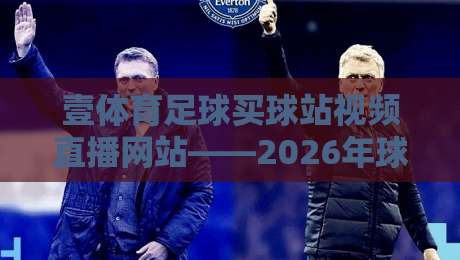 壹体育足球买球站视频直播网站——2026年球迷必看的高清直播体验指南