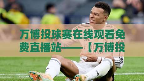万博投球赛在线观看免费直播站——【万博投球赛】2026年最新观赛指南来了!
