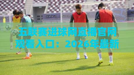 五联赛进球网直播官网观看入口：2026年最新免费高清观赛指南
