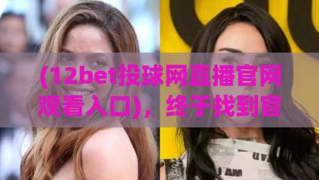 (12bet投球网直播官网观看入口)，终于找到官方直达通道！